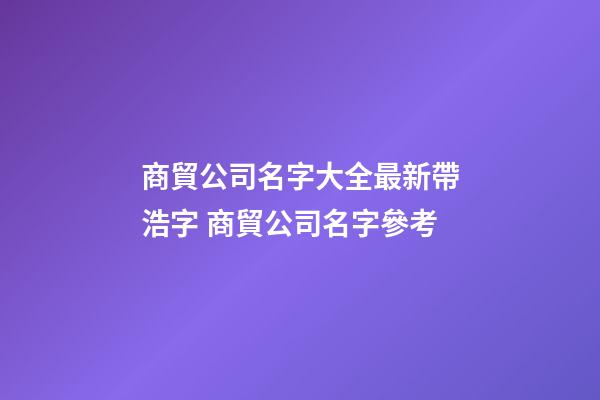商貿公司名字大全最新帶浩字 商貿公司名字參考-第1張-公司起名-玄機派
